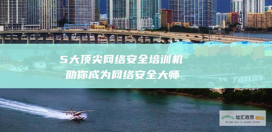 5大顶尖网络安全培训机构 助你成为网络安全大师 (10大网络)