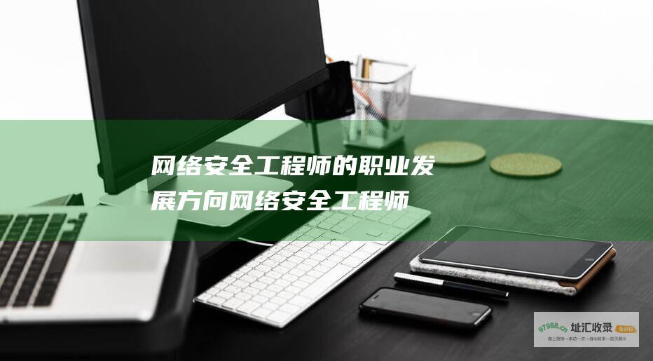 网络安全工程师的职业发展方向 (网络安全工程师证书报考条件)