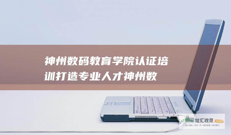 神州数码教育学院认证培训 打造专业人才 (神州数码教育学院官网首页)
