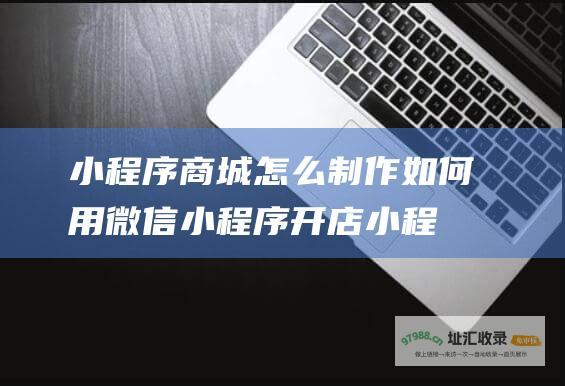 小程序商城怎么制作 如何用微信小程序开店 (小程序商城怎么投诉)
