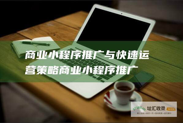 商业小程序推广与快速运营策略 (商业小程序推广方案)