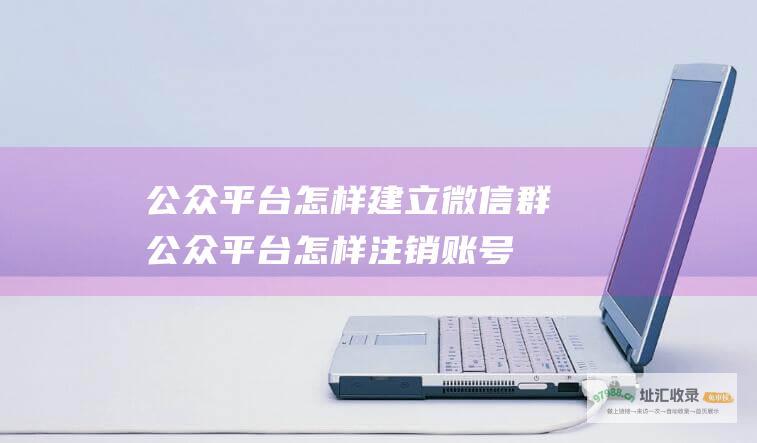 公众平台怎样建立微信群 (公众平台怎样注销账号)