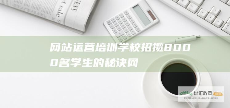 网站运营培训学校招揽8000名学生的秘诀 (网站运营培训多少钱)