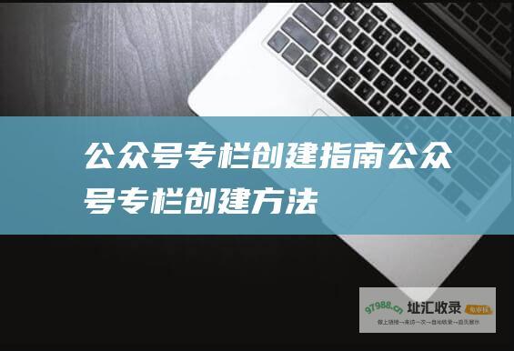 公众号专栏创建指南 (公众号专栏创建方法)