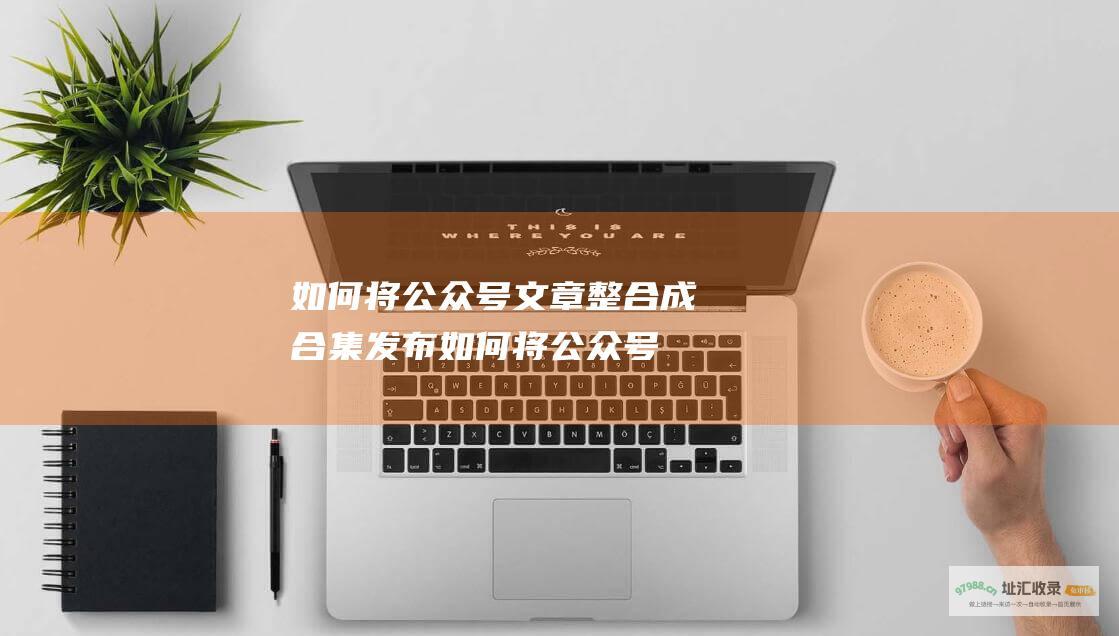 如何将公众号文章整合成合集发布 (如何将公众号添加到桌面上)