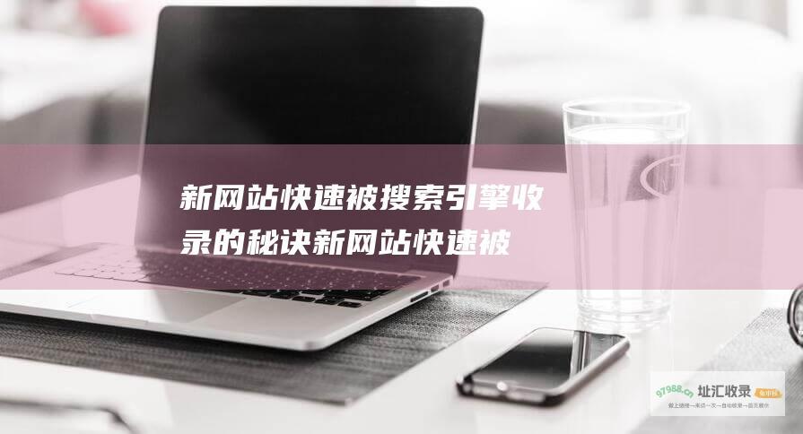 新网站快速被搜索引擎收录的秘诀 (新网站快速被删除)
