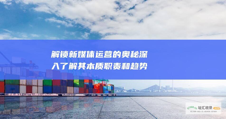 解锁新媒体运营的奥秘 深入了解其本质 职责和趋势 (新媒体运营方式)