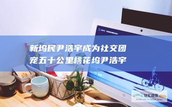 新坞民尹浩宇成为社交团宠 五十公里桃花坞尹浩宇观看指南