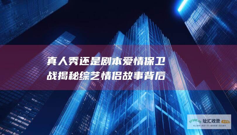 真人秀还是剧本 爱情保卫战 揭秘综艺情侣故事背后的真实性