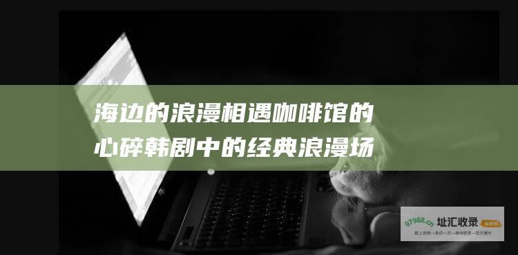 海边的浪漫相遇 咖啡馆的心碎 韩剧中的经典浪漫场景