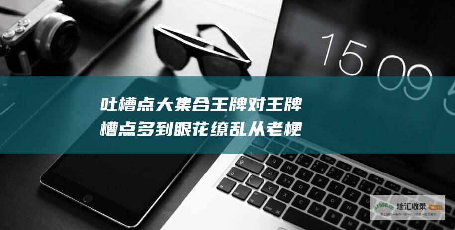 吐槽点大集合 王牌对王牌 槽点多到眼花缭乱 从老梗到嘉宾选角