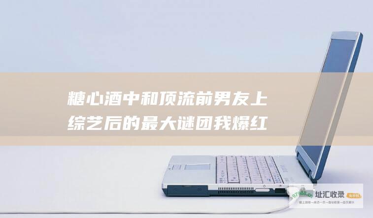 糖心酒中 和顶流前男友上综艺后 的最大谜团 我爆红！但我们分手为何成了