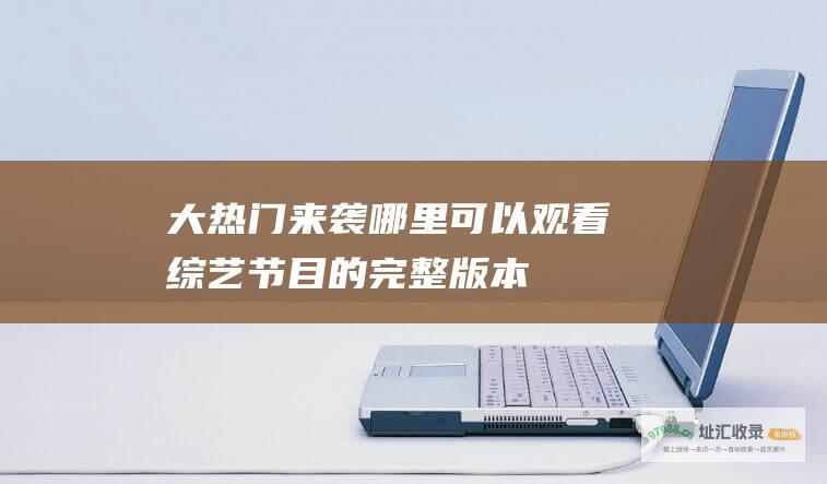 大热门来袭！哪里可以观看综艺节目的完整版本