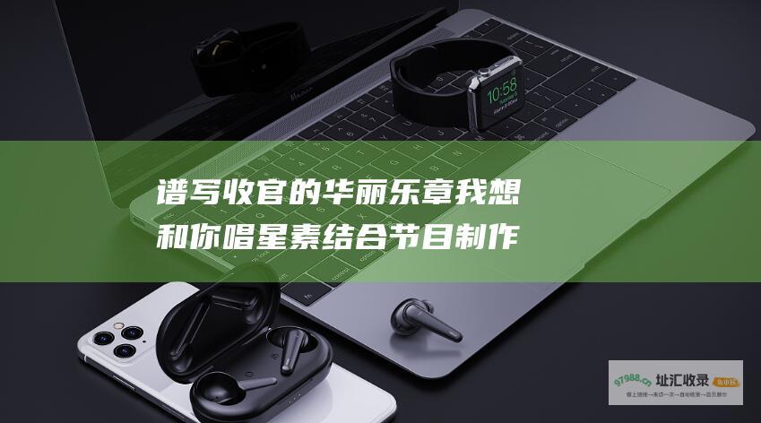 谱写收官的华丽乐章 我想和你唱 星素结合节目制作宝典