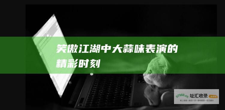 笑傲江湖中大蒜味表演的精彩时刻