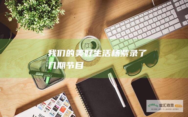 我们的美好生活杨紫录了几期节目