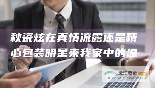秋瓷炫在 真情流露还是精心包装 明星来我家 中的温柔善良