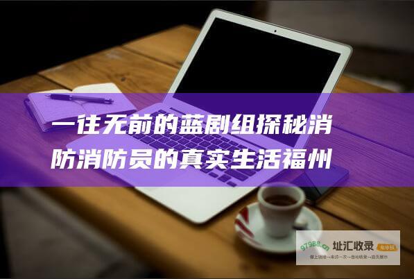 一往无前的蓝 剧组 探秘消防消防员的真实生活 福州高铁偶遇