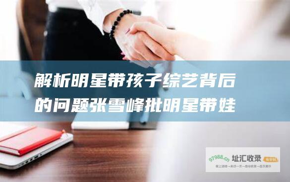 解析明星带孩子综艺背后的问题 张雪峰批明星带娃类综艺