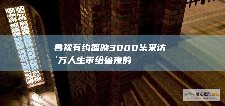 鲁豫有约 播映3000集 采访数万人生 带给鲁豫的收获与领悟