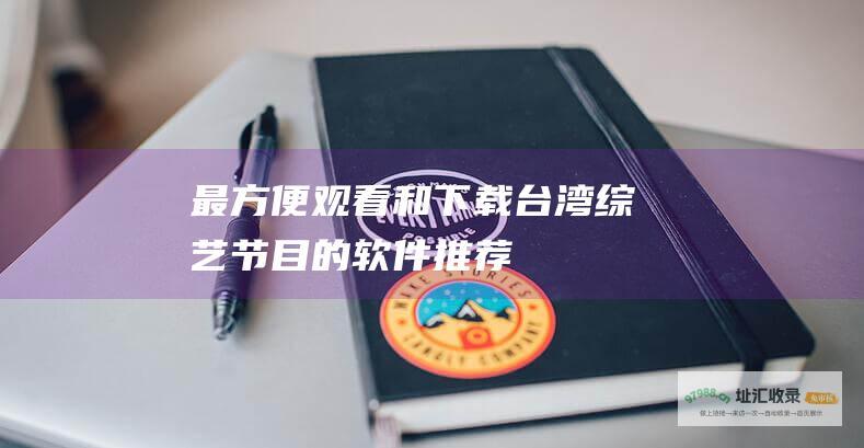 最方便观看和下载台湾综艺节目的软件推荐