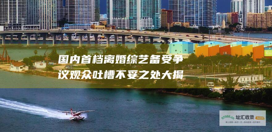 国内首档离婚综艺 备受争议 观众吐槽不妥之处大揭秘 再见爱人