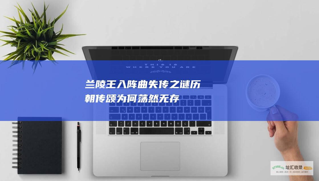 兰陵王入阵曲 失传之谜 历朝传颂 为何荡然无存