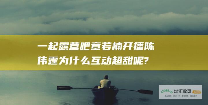 一起露营吧 章若楠 开播 陈伟霆为什么互动超甜呢? 综艺