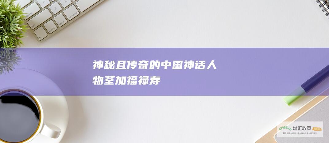 神秘且传奇的中国神话人物 荃加福禄寿