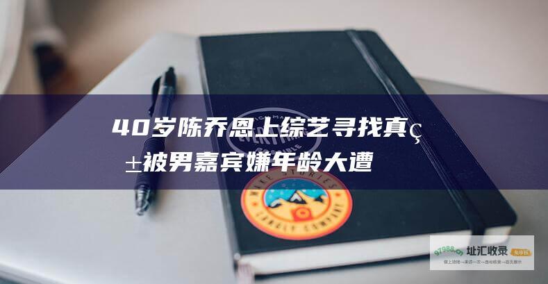 40岁陈乔恩上寻找真爱被男嘉宾嫌年龄大遭