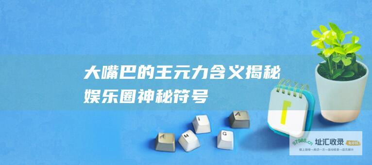 大嘴巴的王元力含义揭秘娱乐圈神秘符号