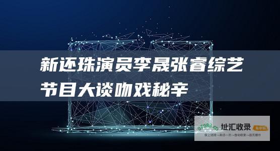 新还珠演员李晟张睿大谈吻戏秘辛