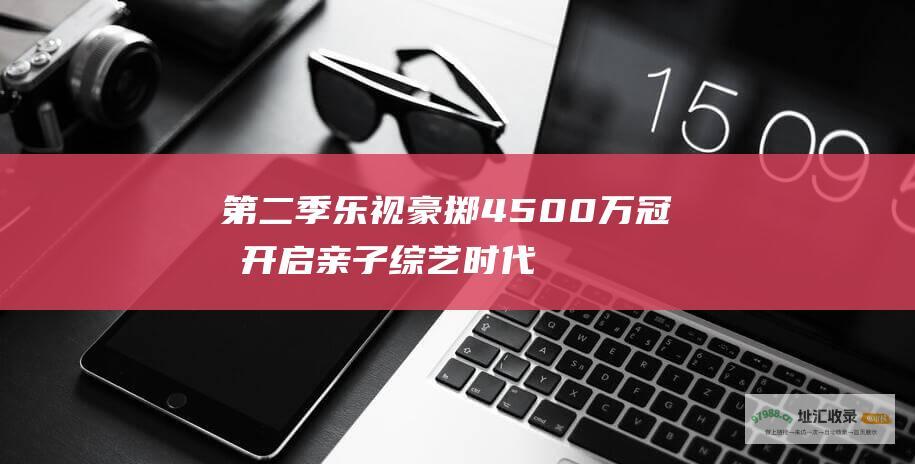 第二季 乐视豪掷4500万冠名 开启亲子综艺时代 爸爸去哪儿