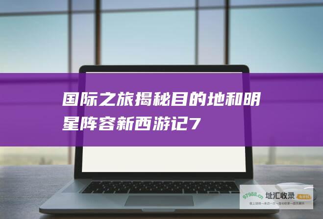 国际之旅 揭秘目的地和明星阵容 新西游记7
