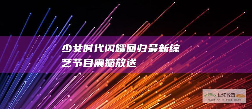 少女时代闪耀回归最新节目震撼放送