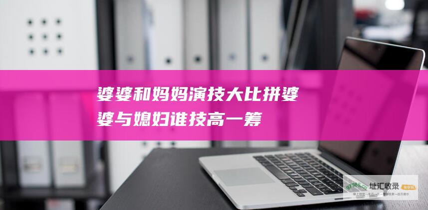 婆婆和妈妈演技大比拼婆婆与媳妇谁技高一筹