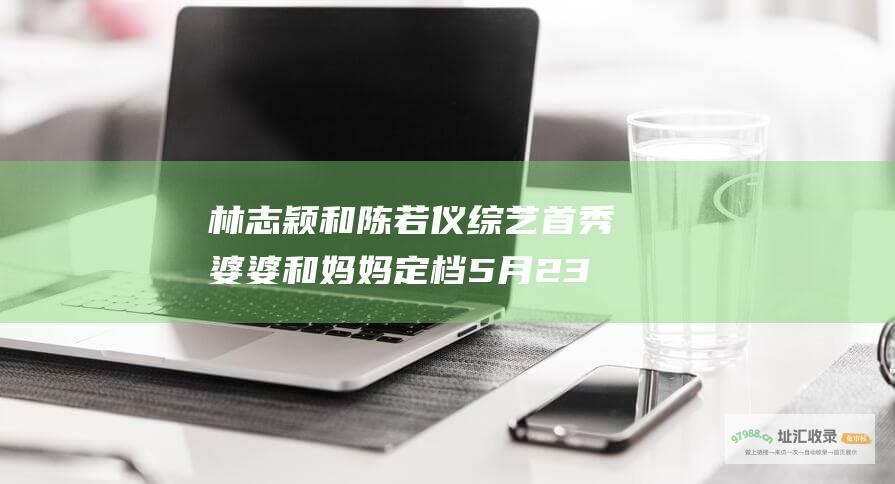 林志颖和陈若仪综艺首秀 婆婆和妈妈 定档5月23日 精彩不容错过！