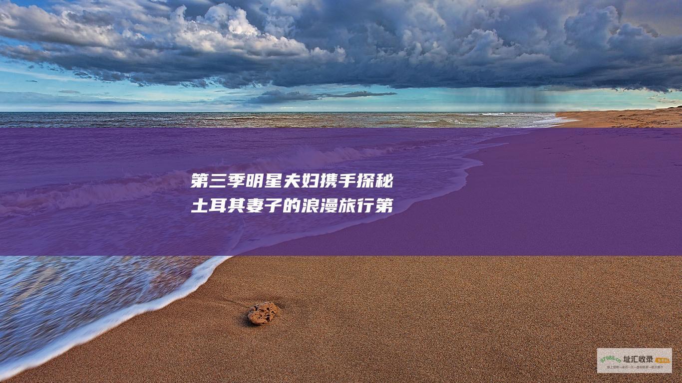 第三季明星夫妇携手探秘土耳其妻子的浪漫旅行第