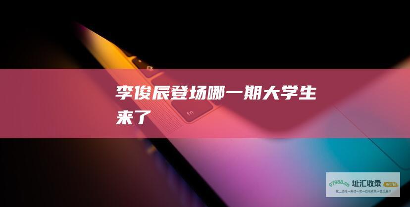李俊辰登场哪一期大学生来了