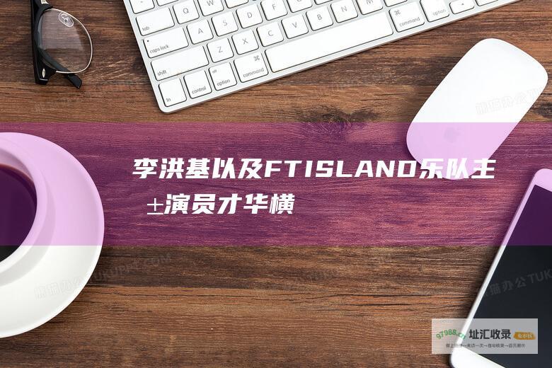 李洪基以及FTISLAND乐队主唱演员才华横