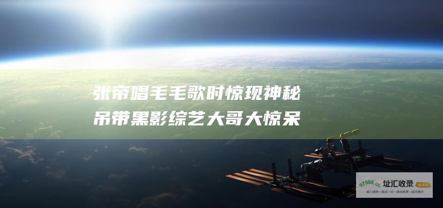 张帝唱毛毛歌时惊现神秘吊带黑影大哥大惊呆