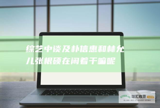 综艺中谈及朴信惠和林允儿 张根硕在 闲着干嘛呢