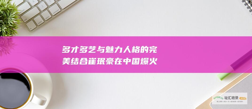 多才多艺与魅力人格的完美结合崔珉豪在中国爆火