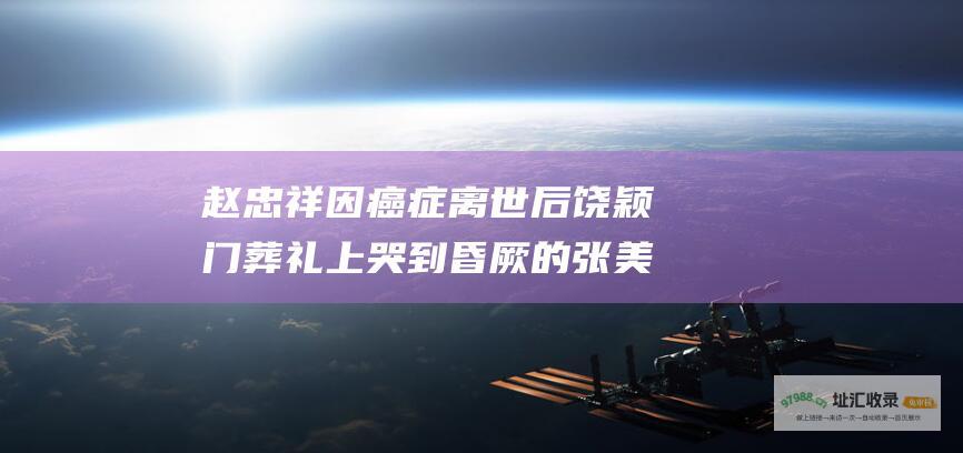 赵忠祥因癌症离世 后 饶颖门 葬礼上哭到昏厥的张美珠如今怎样