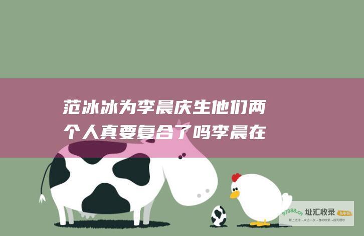 范冰冰为李晨庆生 他们两个人真要复合了吗 李晨在节目中称范丞丞是家人