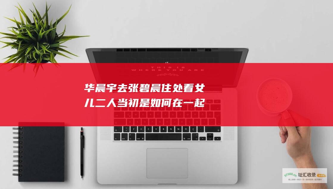 华晨宇去张碧晨住处看女儿 二人当初是如何在一起的