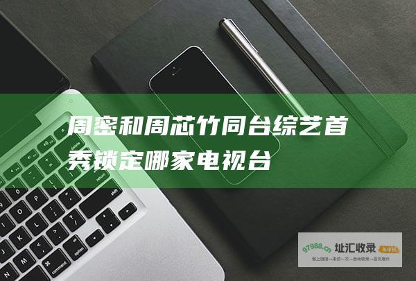 周密和周芯竹同台首秀锁定哪家电视台