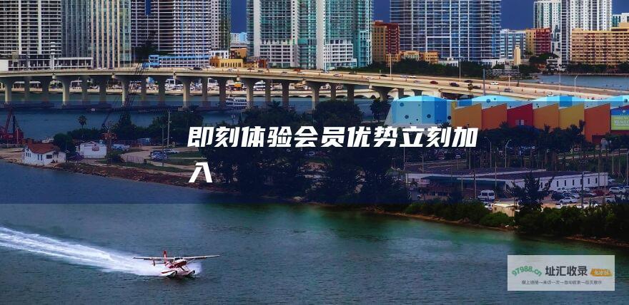 即刻体验会员优势！立刻加入！