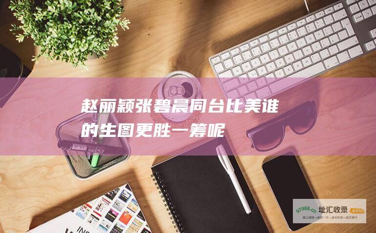赵丽颖张碧晨同台比美 谁的生图更胜一筹呢