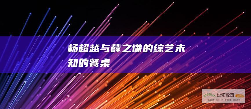 杨超越与薛之谦的未知的餐桌